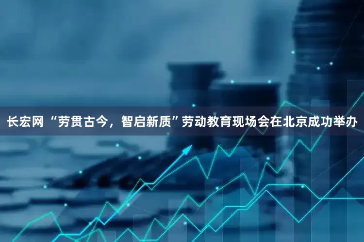 长宏网 “劳贯古今，智启新质”劳动教育现场会在北京成功举办
