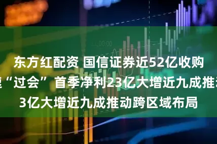 东方红配资 国信证券近52亿收购万和证券快速“过会” 首季净利23亿大增近九成推动跨区域布局