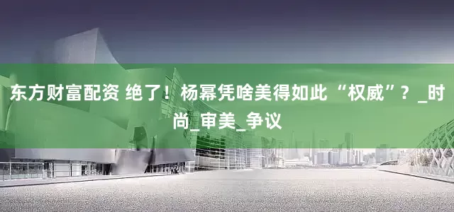 东方财富配资 绝了！杨幂凭啥美得如此 “权威”？_时尚_审美_争议