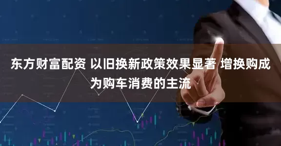 东方财富配资 以旧换新政策效果显著 增换购成为购车消费的主流