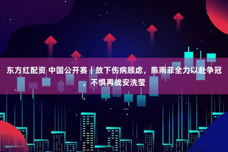 东方红配资 中国公开赛｜放下伤病顾虑，陈雨菲全力以赴争冠，不惧再战安洗莹