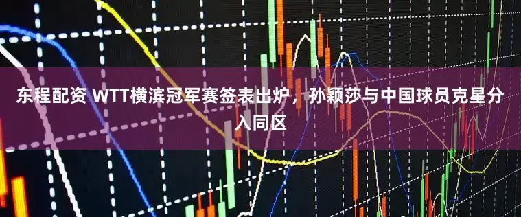 东程配资 WTT横滨冠军赛签表出炉，孙颖莎与中国球员克星分入同区