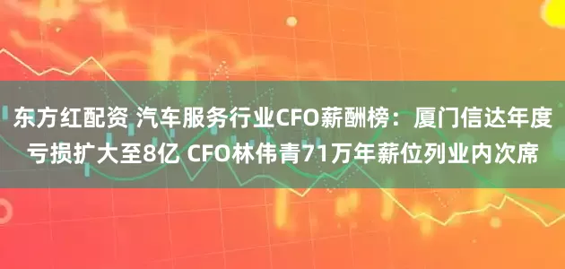东方红配资 汽车服务行业CFO薪酬榜：厦门信达年度亏损扩大至8亿 CFO林伟青71万年薪位列业内次席