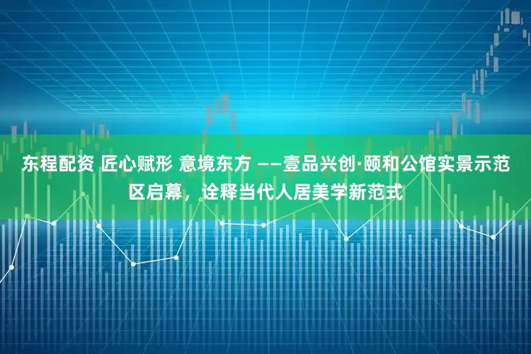 东程配资 匠心赋形 意境东方 ——壹品兴创·颐和公馆实景示范区启幕，诠释当代人居美学新范式