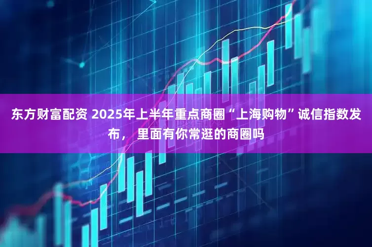 东方财富配资 2025年上半年重点商圈“上海购物”诚信指数发布， 里面有你常逛的商圈吗