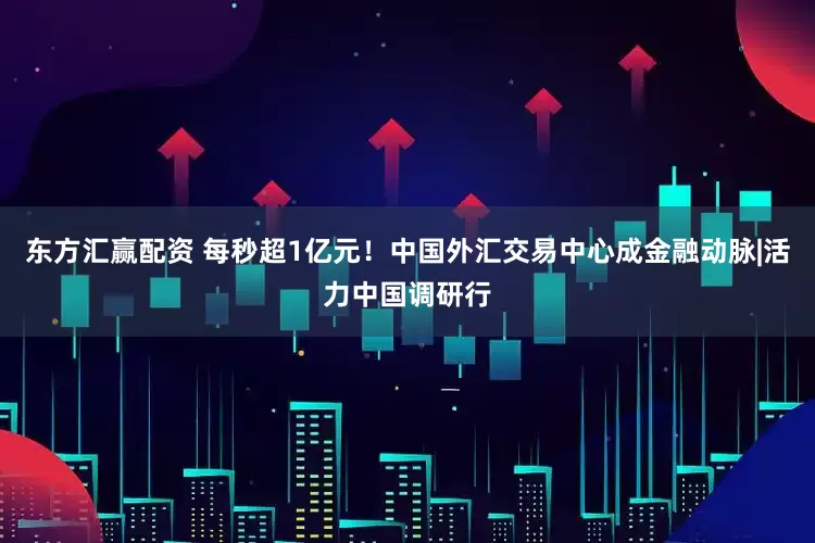 东方汇赢配资 每秒超1亿元！中国外汇交易中心成金融动脉|活力中国调研行