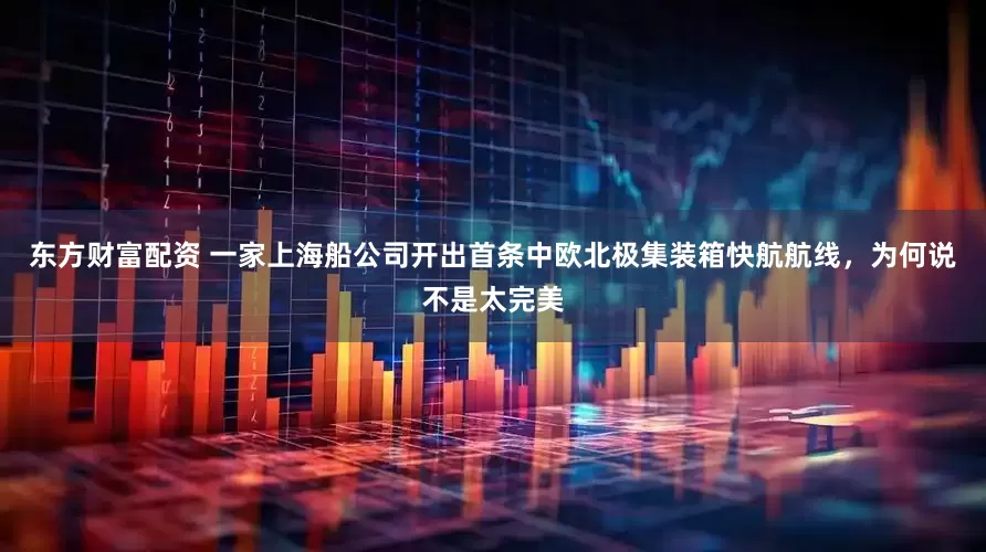 东方财富配资 一家上海船公司开出首条中欧北极集装箱快航航线，为何说不是太完美