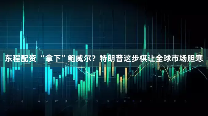 东程配资 “拿下”鲍威尔？特朗普这步棋让全球市场胆寒