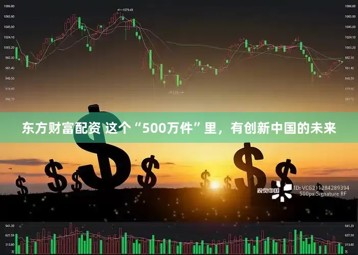 东方财富配资 这个“500万件”里，有创新中国的未来