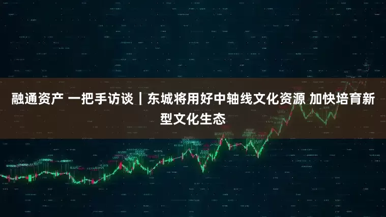 融通资产 一把手访谈｜东城将用好中轴线文化资源 加快培育新型文化生态