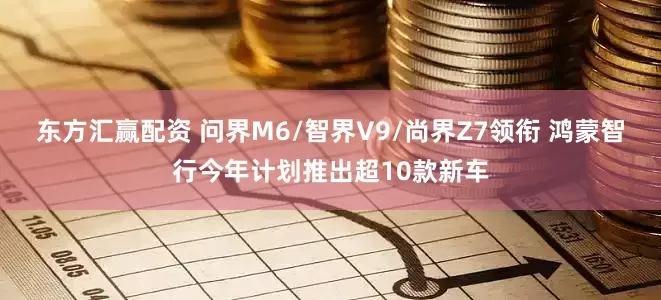 东方汇赢配资 问界M6/智界V9/尚界Z7领衔 鸿蒙智行今年计划推出超10款新车