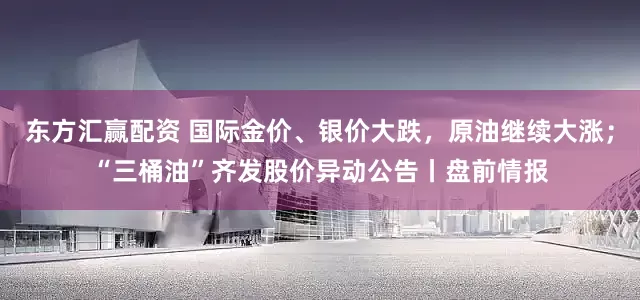 东方汇赢配资 国际金价、银价大跌，原油继续大涨；“三桶油”齐发股价异动公告丨盘前情报