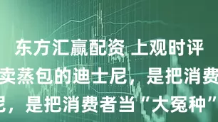东方汇赢配资 上观时评 丨 70元卖蒸包的迪士尼，是把消费者当“大冤种”吗？