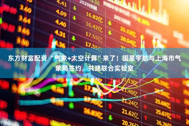 东方财富配资 “气象+太空计算”来了！国星宇航与上海市气象局签约，共建联合实验室