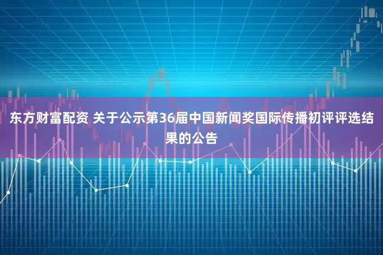 东方财富配资 关于公示第36届中国新闻奖国际传播初评评选结果的公告
